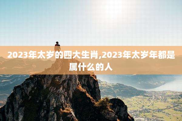 2023年太岁的四大生肖,2023年太岁年都是属什么的人