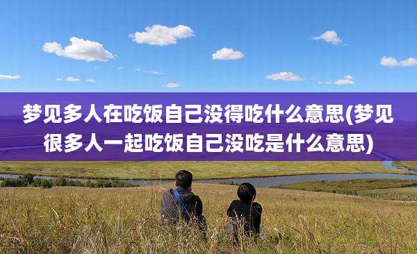梦见多人在吃饭自己没得吃什么意思(梦见很多人一起吃饭自己没吃是什么意思)