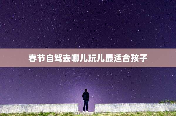 春节自驾去哪儿玩儿最适合孩子