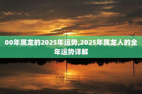 00年属龙的2025年运势,2025年属龙人的全年运势详解