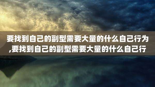 要找到自己的副型需要大量的什么自己行为,要找到自己的副型需要大量的什么自己行