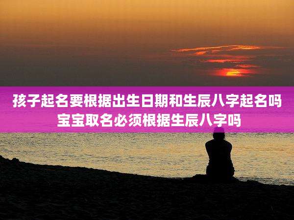 孩子起名要根据出生日期和生辰八字起名吗 宝宝取名必须根据生辰八字吗