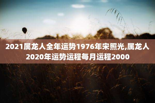 2021属龙人全年运势1976年宋照光,属龙人2020年运势运程每月运程2000