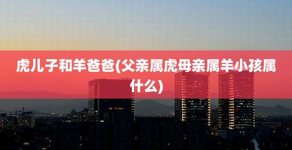 虎儿子和羊爸爸(父亲属虎母亲属羊小孩属什么)