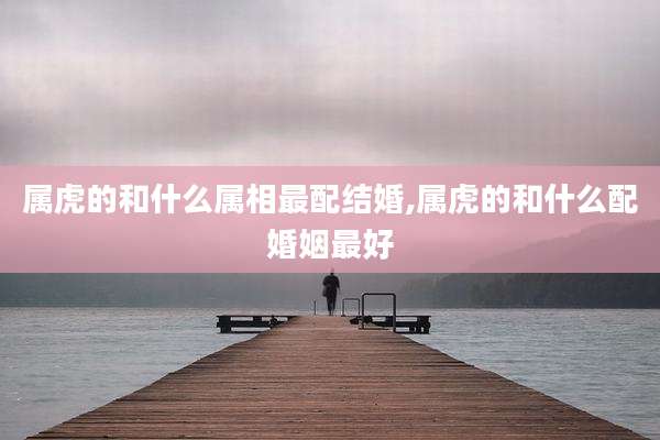 属虎的和什么属相最配结婚,属虎的和什么配婚姻最好
