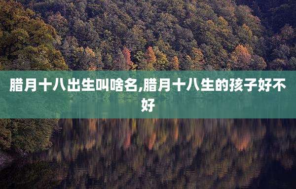 腊月十八出生叫啥名,腊月十八生的孩子好不好