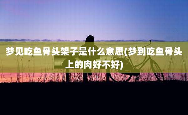 梦见吃鱼骨头架子是什么意思(梦到吃鱼骨头上的肉好不好)
