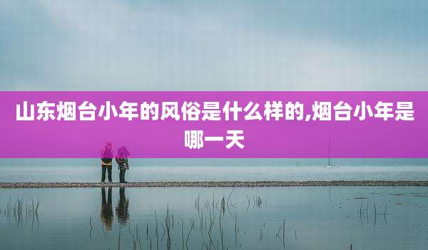 山东烟台小年的风俗是什么样的,烟台小年是哪一天