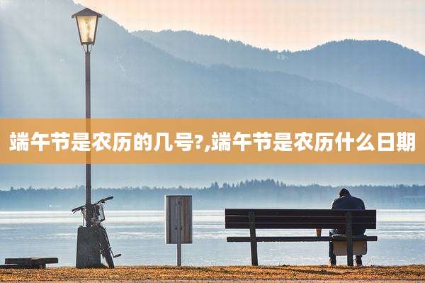 端午节是农历的几号?,端午节是农历什么日期