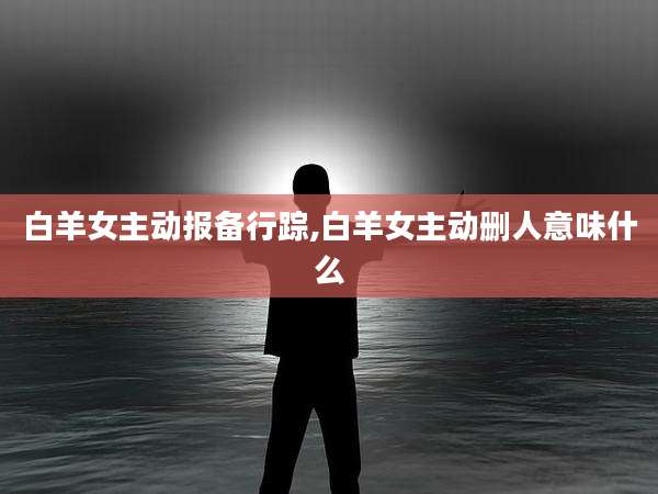 白羊女主动报备行踪,白羊女主动删人意味什么