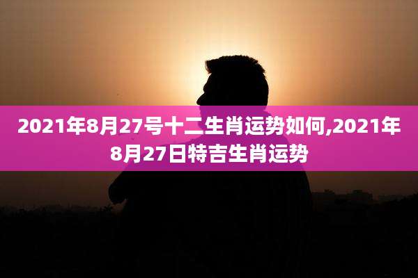2021年8月27号十二生肖运势如何,2021年8月27日特吉生肖运势