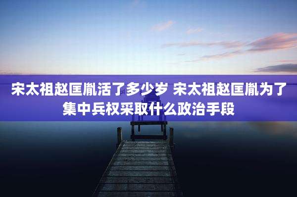 宋太祖赵匡胤活了多少岁 宋太祖赵匡胤为了集中兵权采取什么政治手段