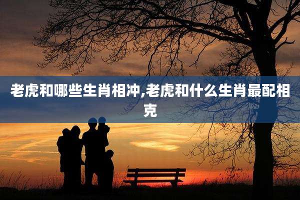 老虎和哪些生肖相冲,老虎和什么生肖最配相克