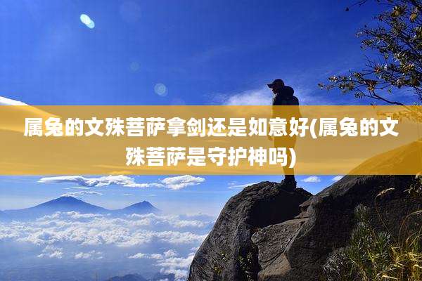 属兔的文殊菩萨拿剑还是如意好(属兔的文殊菩萨是守护神吗)