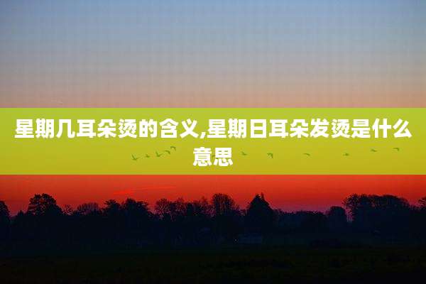 星期几耳朵烫的含义,星期日耳朵发烫是什么意思