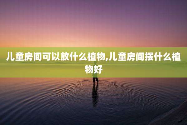 儿童房间可以放什么植物,儿童房间摆什么植物好