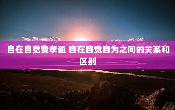 自在自觉费孝通 自在自觉自为之间的关系和区别