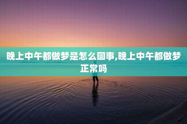 晚上中午都做梦是怎么回事,晚上中午都做梦正常吗