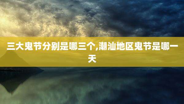 三大鬼节分别是哪三个,潮汕地区鬼节是哪一天