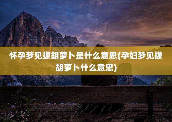 怀孕梦见拔胡萝卜是什么意思(孕妇梦见拔胡萝卜什么意思)