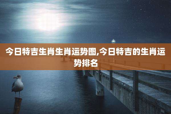 今日特吉生肖生肖运势图,今日特吉的生肖运势排名