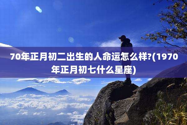 70年正月初二出生的人命运怎么样?(1970年正月初七什么星座)