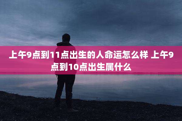 上午9点到11点出生的人命运怎么样 上午9点到10点出生属什么