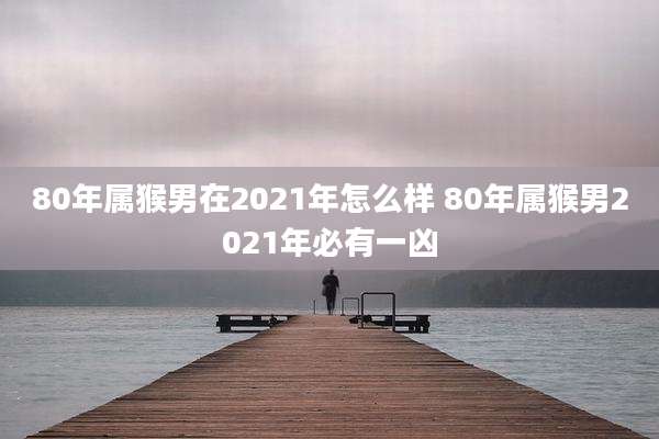 80年属猴男在2021年怎么样 80年属猴男2021年必有一凶