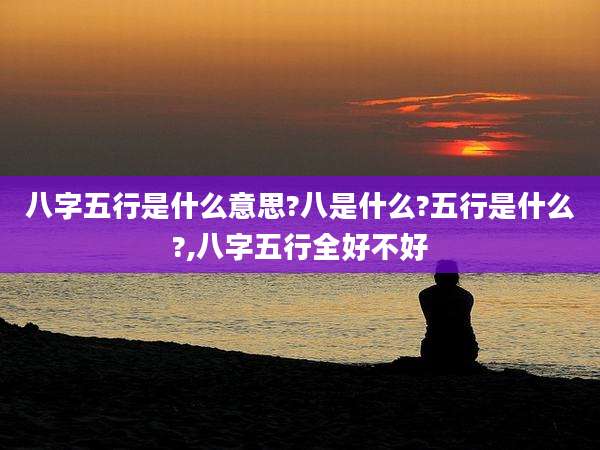 八字五行是什么意思?八是什么?五行是什么?,八字五行全好不好