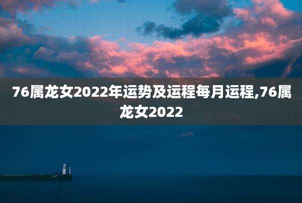 76属龙女2022年运势及运程每月运程,76属龙女2022