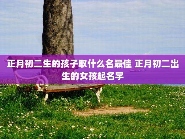 正月初二生的孩子取什么名最佳 正月初二出生的女孩起名字