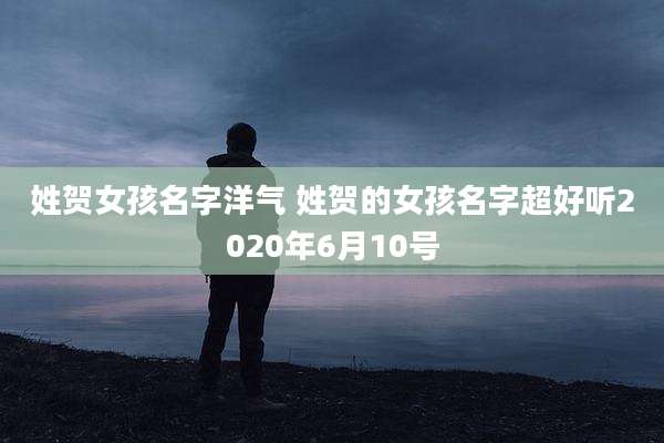姓贺女孩名字洋气 姓贺的女孩名字超好听2020年6月10号