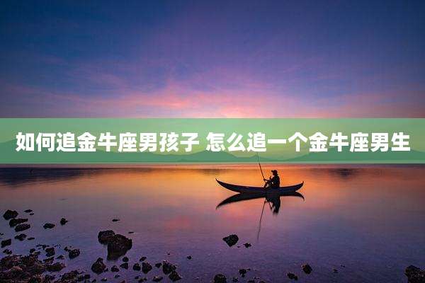 如何追金牛座男孩子 怎么追一个金牛座男生