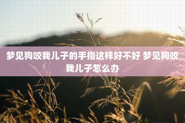 梦见狗咬我儿子的手指这样好不好 梦见狗咬我儿子怎么办