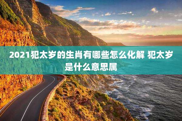 2021犯太岁的生肖有哪些怎么化解 犯太岁是什么意思属
