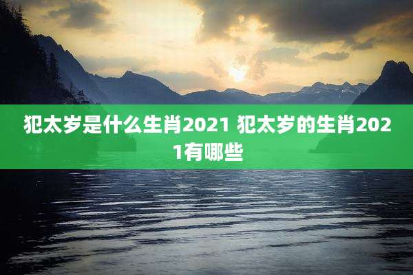 犯太岁是什么生肖2021 犯太岁的生肖2021有哪些