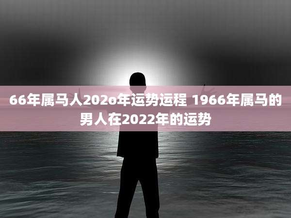 66年属马人202o年运势运程 1966年属马的男人在2022年的运势
