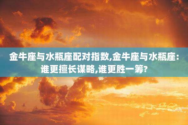金牛座与水瓶座配对指数,金牛座与水瓶座:谁更擅长谋略,谁更胜一筹?