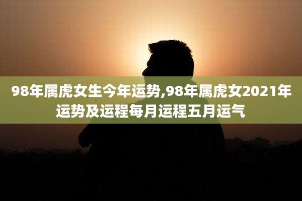 98年属虎女生今年运势,98年属虎女2021年运势及运程每月运程五月运气