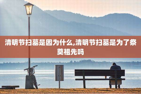 清明节扫墓是因为什么,清明节扫墓是为了祭奠祖先吗