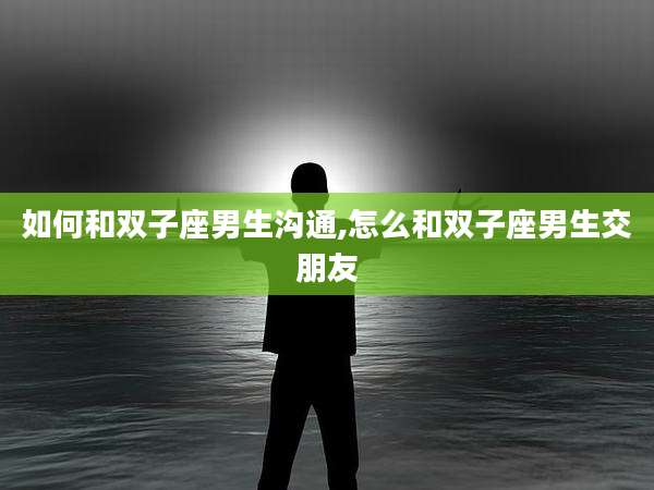 如何和双子座男生沟通,怎么和双子座男生交朋友