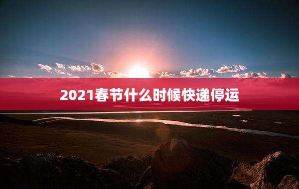 2021春节什么时候快递停运