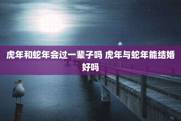 虎年和蛇年会过一辈子吗 虎年与蛇年能结婚好吗