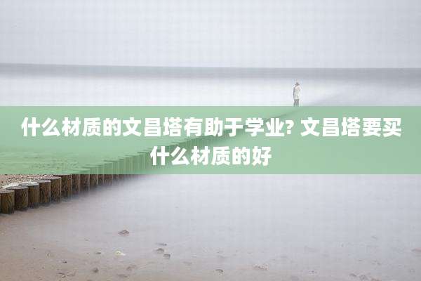 什么材质的文昌塔有助于学业? 文昌塔要买什么材质的好