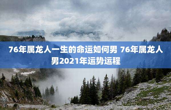 76年属龙人一生的命运如何男 76年属龙人男2021年运势运程