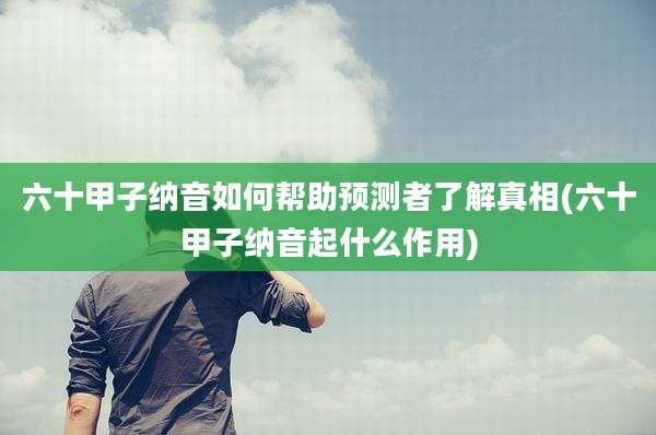 六十甲子纳音如何帮助预测者了解真相(六十甲子纳音起什么作用)