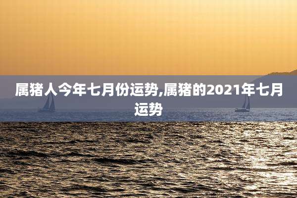 属猪人今年七月份运势,属猪的2021年七月运势