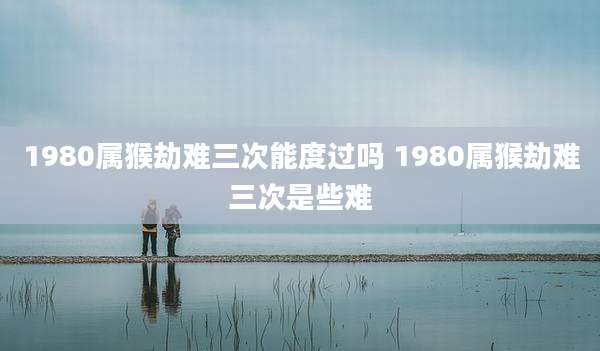 1980属猴劫难三次能度过吗 1980属猴劫难三次是些难