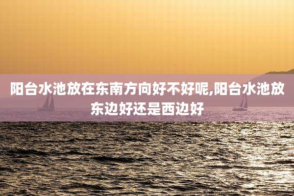 阳台水池放在东南方向好不好呢,阳台水池放东边好还是西边好