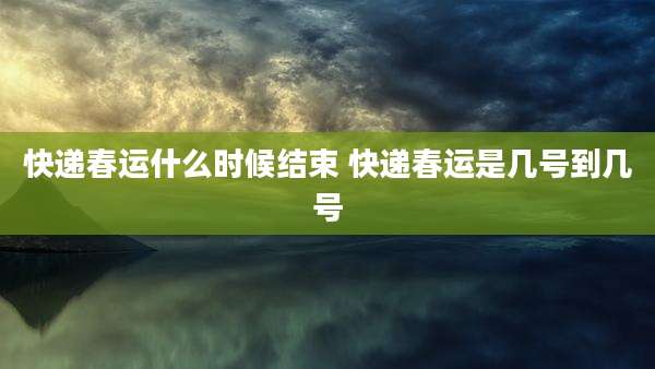 快递春运什么时候结束 快递春运是几号到几号